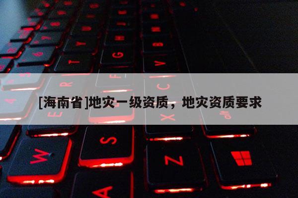 [海南省]地災(zāi)一級資質(zhì)，地災(zāi)資質(zhì)要求