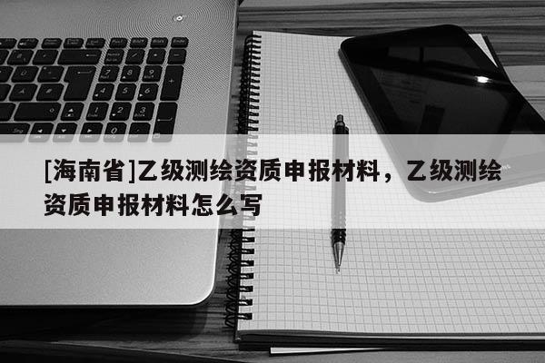 [海南省]乙級(jí)測(cè)繪資質(zhì)申報(bào)材料，乙級(jí)測(cè)繪資質(zhì)申報(bào)材料怎么寫(xiě)