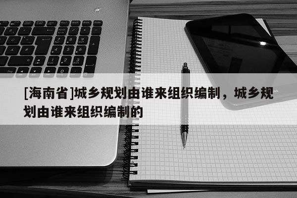[海南省]城鄉規劃由誰來組織編制，城鄉規劃由誰來組織編制的