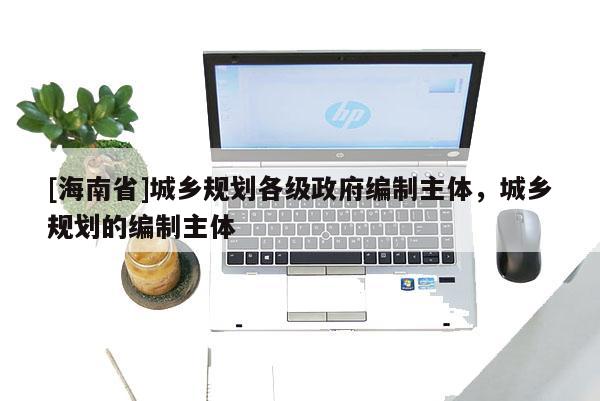 [海南省]城鄉(xiāng)規(guī)劃各級政府編制主體，城鄉(xiāng)規(guī)劃的編制主體