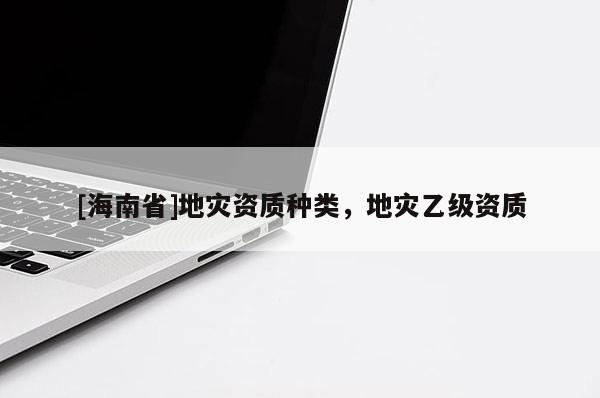 [海南省]地災(zāi)資質(zhì)種類，地災(zāi)乙級資質(zhì)