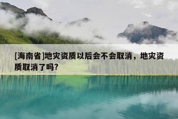 [海南省]地災資質以后會不會取消，地災資質取消了嗎?