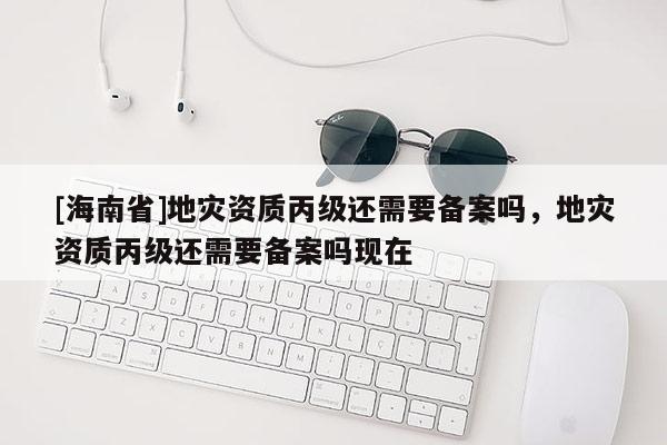 [海南省]地災資質丙級還需要備案嗎，地災資質丙級還需要備案嗎現在