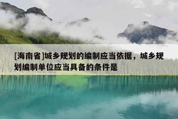 [海南省]城鄉(xiāng)規(guī)劃的編制應(yīng)當依據(jù)，城鄉(xiāng)規(guī)劃編制單位應(yīng)當具備的條件是