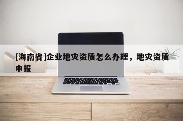 [海南省]企業地災資質怎么辦理，地災資質申報