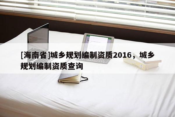 [海南省]城鄉(xiāng)規(guī)劃編制資質(zhì)2016，城鄉(xiāng)規(guī)劃編制資質(zhì)查詢