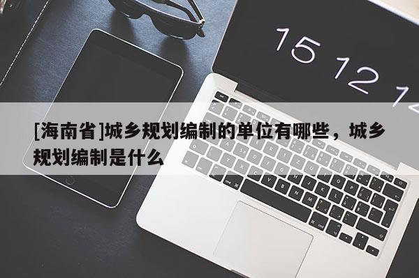 [海南省]城鄉規劃編制的單位有哪些，城鄉規劃編制是什么