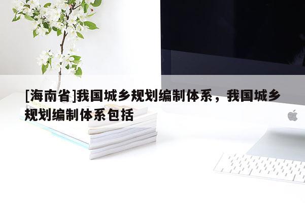 [海南省]我國城鄉規劃編制體系，我國城鄉規劃編制體系包括