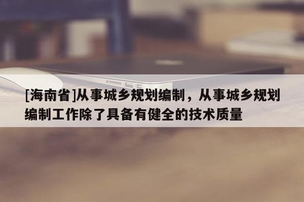 [海南省]從事城鄉規劃編制，從事城鄉規劃編制工作除了具備有健全的技術質量