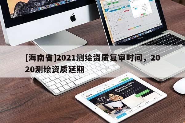 [海南省]2021測繪資質(zhì)復(fù)審時(shí)間，2020測繪資質(zhì)延期