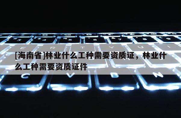 [海南省]林業什么工種需要資質證，林業什么工種需要資質證件