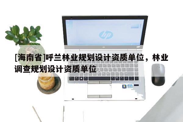 [海南省]呼蘭林業(yè)規(guī)劃設(shè)計(jì)資質(zhì)單位，林業(yè)調(diào)查規(guī)劃設(shè)計(jì)資質(zhì)單位