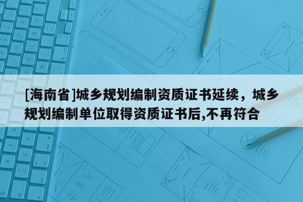 [海南省]城鄉(xiāng)規(guī)劃編制資質(zhì)證書(shū)延續(xù)，城鄉(xiāng)規(guī)劃編制單位取得資質(zhì)證書(shū)后,不再符合