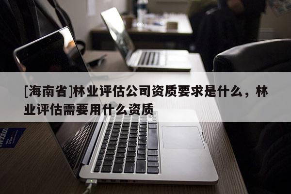 [海南省]林業評估公司資質要求是什么，林業評估需要用什么資質