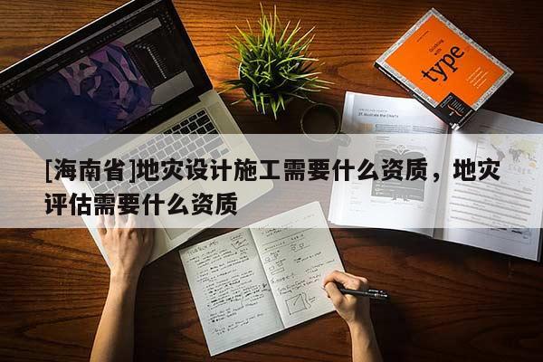 [海南省]地災(zāi)設(shè)計(jì)施工需要什么資質(zhì)，地災(zāi)評(píng)估需要什么資質(zhì)