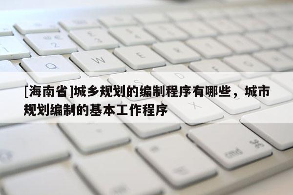 [海南省]城鄉規劃的編制程序有哪些，城市規劃編制的基本工作程序