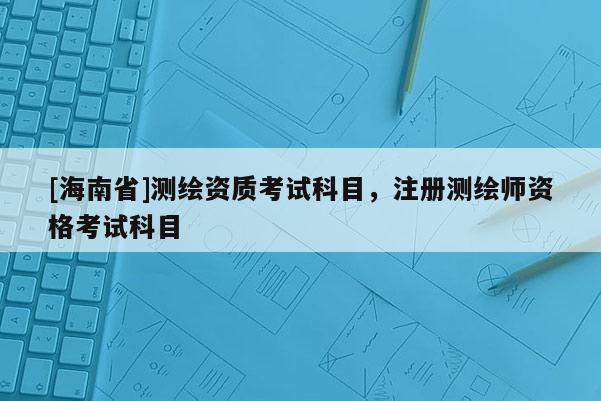 [海南省]測繪資質考試科目，注冊測繪師資格考試科目