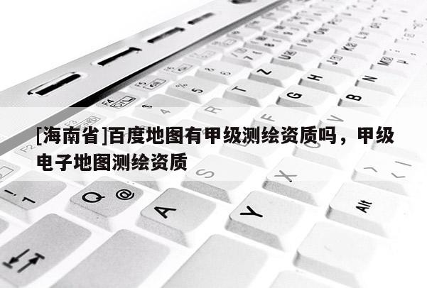 [海南省]百度地圖有甲級測繪資質嗎，甲級電子地圖測繪資質
