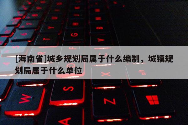 [海南省]城鄉規劃局屬于什么編制，城鎮規劃局屬于什么單位
