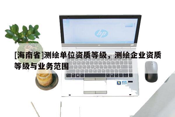 [海南省]測繪單位資質(zhì)等級，測繪企業(yè)資質(zhì)等級與業(yè)務(wù)范圍