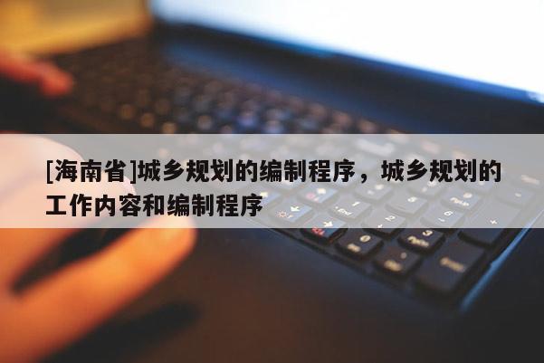 [海南省]城鄉規劃的編制程序，城鄉規劃的工作內容和編制程序