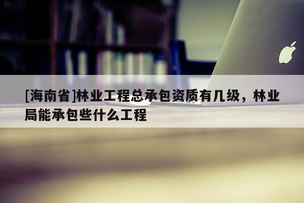 [海南省]林業(yè)工程總承包資質(zhì)有幾級，林業(yè)局能承包些什么工程