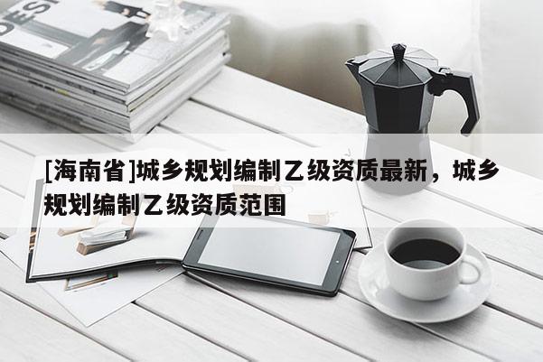 [海南省]城鄉(xiāng)規(guī)劃編制乙級資質最新，城鄉(xiāng)規(guī)劃編制乙級資質范圍