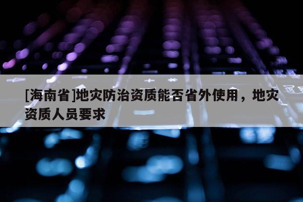 [海南省]地災防治資質能否省外使用，地災資質人員要求
