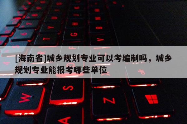 [海南省]城鄉規劃專業可以考編制嗎，城鄉規劃專業能報考哪些單位