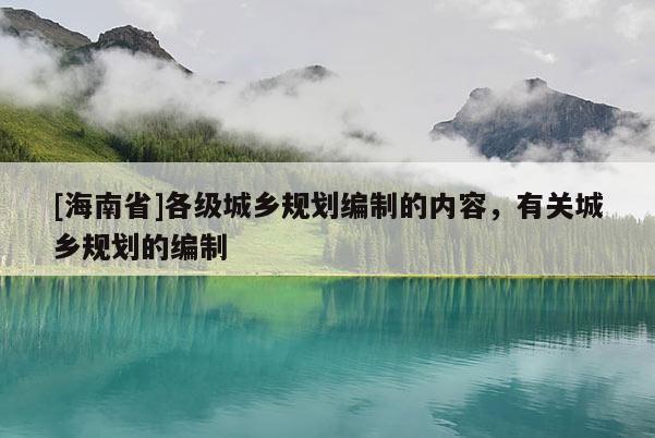 [海南省]各級(jí)城鄉(xiāng)規(guī)劃編制的內(nèi)容，有關(guān)城鄉(xiāng)規(guī)劃的編制