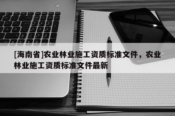 [海南省]農(nóng)業(yè)林業(yè)施工資質(zhì)標(biāo)準(zhǔn)文件，農(nóng)業(yè)林業(yè)施工資質(zhì)標(biāo)準(zhǔn)文件最新