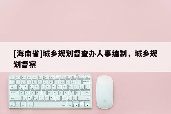 [海南省]城鄉規劃督查辦人事編制，城鄉規劃督察