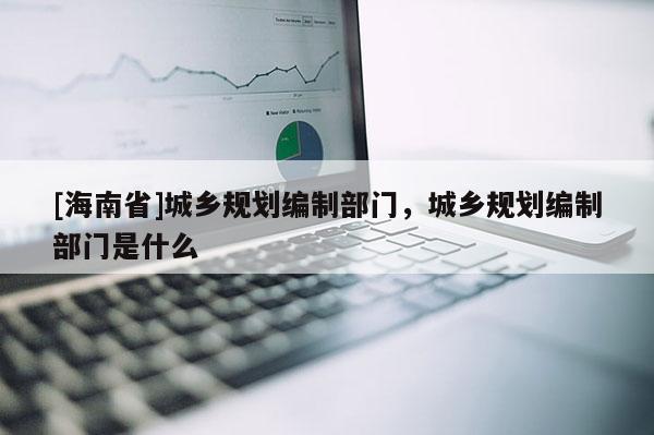 [海南省]城鄉規劃編制部門，城鄉規劃編制部門是什么