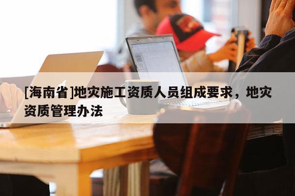 [海南省]地災(zāi)施工資質(zhì)人員組成要求，地災(zāi)資質(zhì)管理辦法