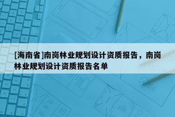 [海南省]南崗林業規劃設計資質報告，南崗林業規劃設計資質報告名單