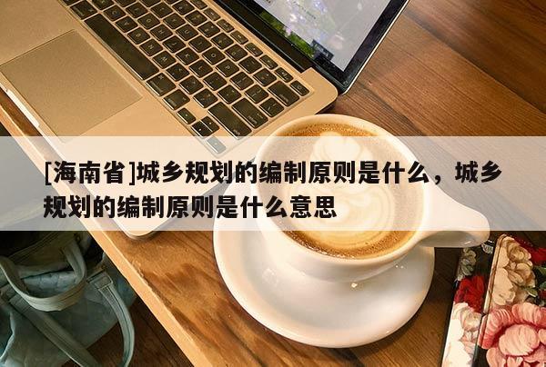 [海南省]城鄉規劃的編制原則是什么，城鄉規劃的編制原則是什么意思