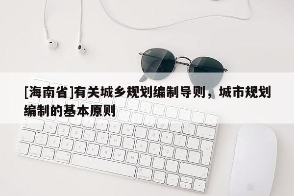 [海南省]有關(guān)城鄉(xiāng)規(guī)劃編制導(dǎo)則，城市規(guī)劃編制的基本原則