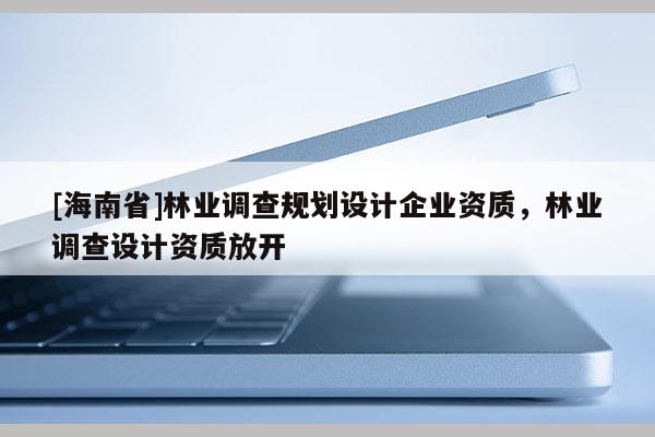 [海南省]林業調查規劃設計企業資質，林業調查設計資質放開