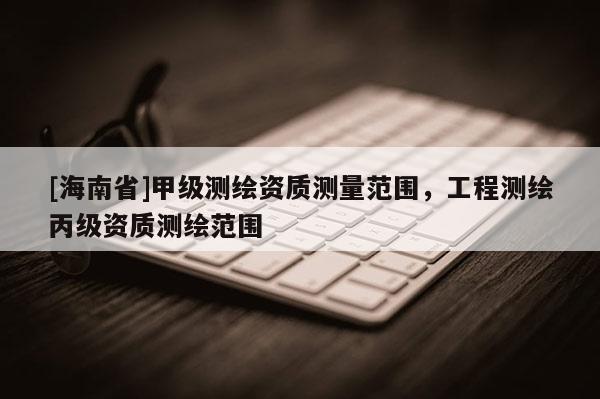 [海南省]甲級測繪資質(zhì)測量范圍，工程測繪丙級資質(zhì)測繪范圍