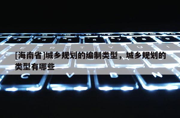 [海南省]城鄉(xiāng)規(guī)劃的編制類型，城鄉(xiāng)規(guī)劃的類型有哪些