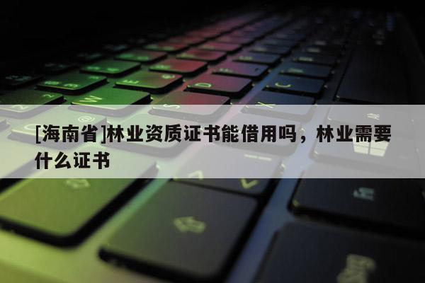 [海南省]林業(yè)資質證書能借用嗎，林業(yè)需要什么證書