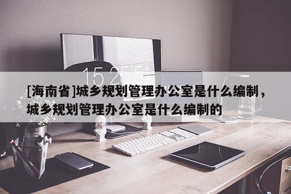 [海南省]城鄉規劃管理辦公室是什么編制，城鄉規劃管理辦公室是什么編制的
