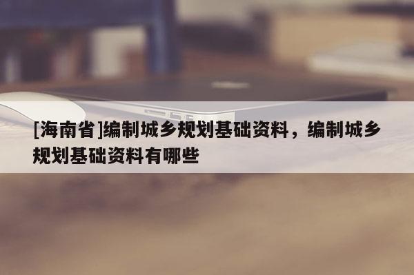 [海南省]編制城鄉規劃基礎資料，編制城鄉規劃基礎資料有哪些