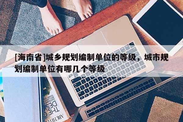 [海南省]城鄉規劃編制單位的等級，城市規劃編制單位有哪幾個等級