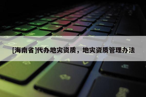 [海南省]代辦地災資質，地災資質管理辦法