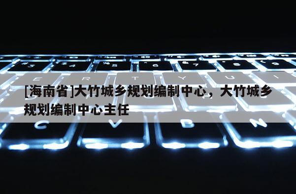 [海南省]大竹城鄉規劃編制中心，大竹城鄉規劃編制中心主任