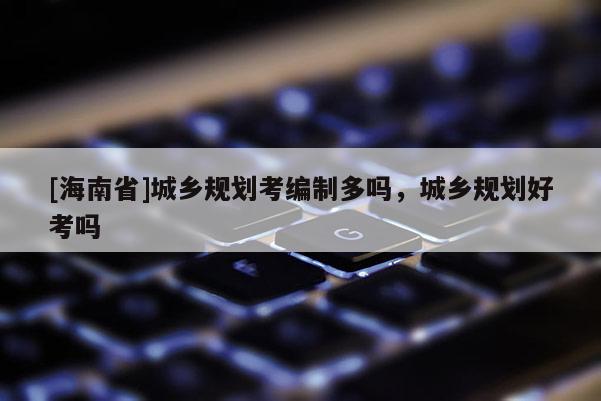 [海南省]城鄉規劃考編制多嗎，城鄉規劃好考嗎