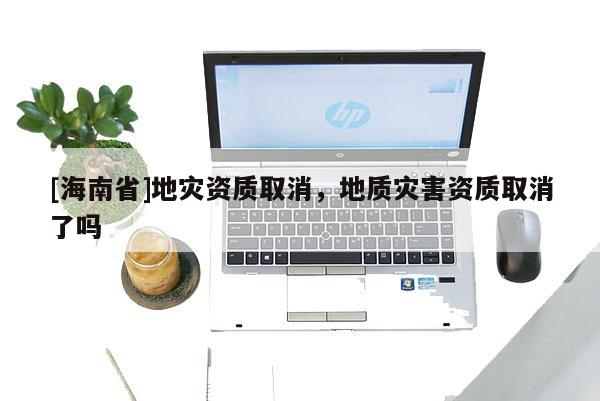 [海南省]地災資質取消，地質災害資質取消了嗎