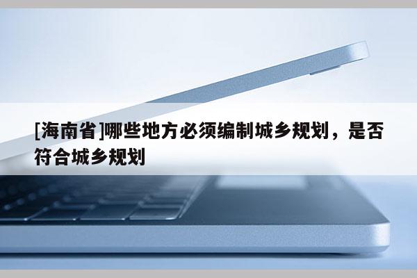 [海南省]哪些地方必須編制城鄉規劃，是否符合城鄉規劃
