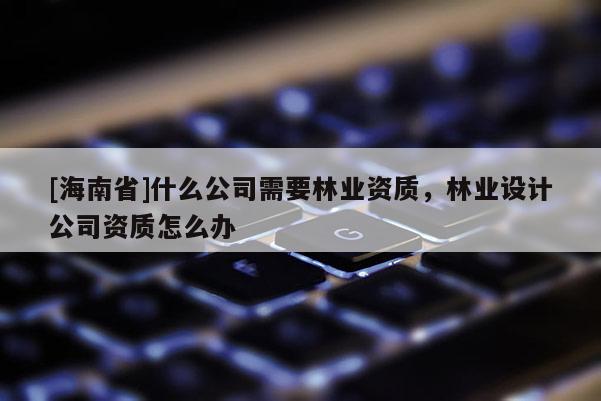 [海南省]什么公司需要林業(yè)資質(zhì)，林業(yè)設(shè)計(jì)公司資質(zhì)怎么辦